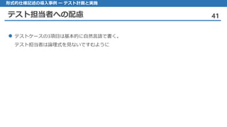 テスト担当者への配慮 41
形式的仕様記述の導入事例 ー テスト計画と実施
 テストケースの3項目は基本的に自然言語で書く。
テスト担当者は論理式を見ないですむように
 