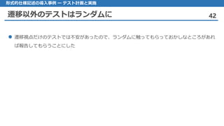 遷移以外のテストはランダムに 42
形式的仕様記述の導入事例 ー テスト計画と実施
遷移視点 だけのテストでは不安があったので、ランダムに触ってもらっておかしなところがあれ
ば報告してもらうことにした
 