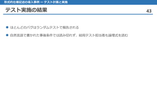 テスト実施の結果 43
形式的仕様記述の導入事例 ー テスト計画と実施
ほとん どのバグはランダムテストで報告される
自然言語 で書かれた事後条件では読み切れず、結局テスト担当者も論理式を読む
 