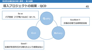 導入プロジェクトの結果 - QCD 45
形式的仕様記述の導入事例 ー 導入結果
Quality
Cost Delivery
So so
バグ密度（バグ数/1KLOC）は1.73.
Excellent !!
計画の日程で出荷判定合格
Good !
仕様が形式的だから増えたという感覚はない
 