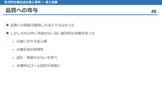 品質への寄与 46
形式的仕様記述の導入事例 ー 導入結果
品質 への貢献は期待したほどではなかった
しかしそれ 以外に見逃せない良い副次的な効果があった
仕様– に対する安心感
合意形成– の容易性
設計– ・実装の少ない手戻り
合理的– なゴール設定が容易に
 