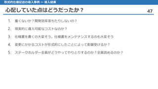 心配していた点はどうだったか？ 47
形式的仕様記述の導入事例 ー 導入結果
1. 重くないか？開発効率落ちたりしないの？
2. 現実的に導入可能なコストなのか？
3. 仕様書を書くの大変そう。仕様書をメンテナンスするのも大変そう
4. 変更にかかるコストが形式的にしたことによって影響受けるか？
5. ステークホルダー全員がどうやってやりとりするのか？全員読めるのか？
 