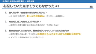 心配していた点はそうでもなかった #1 48
形式的仕様記述の導入事例 ー 導入結果
1. 重くないか？開発効率落ちたりしないの？
→ あくまで体感だが、重いという印象はない。スケジュール遅延なし
2. 現実的に導入可能なコストなのか？
→ 最初に仕様書を書き上げるのは大変だけど、できなくもない
3. 仕様書を書くの大変そう。仕様書をメンテナンスするのも大変そう
→ 最初に書くのは大変。でもこれは形式的だからというよりシステムの複雑さに依存する
→ メンテナンスはEXCELでなければよかった
 