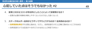 心配していた点はそうでもなかった #2 49
形式的仕様記述の導入事例 ー 導入結果
4. 変更にかかるコストが形式的にしたことによって影響受けるか？
→ 変更の必要の有無を判断しやすくなったのでむしろ良くなった
5. ステークホルダー全員がどうやってやりとりするのか？全員読めるのか？
→ 自然言語を併記すれば割と読める。ただし、自然言語だけだと正確に読めないところもある
→ 自然言語だけでは記述が十分がどうかはほとんど判定できない
 