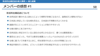 メンバーの感想 #1 50
形式的仕様記述の導入事例 ー 導入結果
自然言語 で書かれると読む人によって解釈が多様になるけど、論理式だと曖昧さがない
日本語 と併記している仕様を見ると、日本語の不明瞭さがよくわかる
齟齬 が生じにくいのでコミュニケーションが取りやすかった
仕様 の漏れに気づきやすい
自然言語 と併記されていると読むのは何とかなるけど、書くのは難易度高い
最初 はとまどった。今までは要求仕様書といったレベルのものばっかりだったので
仕様 に基づいて作業するときに，何を実現すればいいのかが明確になった
検証作業 を行った時も、どういった条件で何を検証すればいいかが分かりやすかった
形式的仕様記述について
 