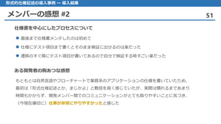 メンバーの感想 #2 51
形式的仕様記述の導入事例 ー 導入結果
最後 まで仕様書メンテしたのは初めて
仕様 にテスト項目まで書くとそのまま検証に出せるのは楽だった
遷移 のすぐ隣にテスト項目が書いてあるので自分で検証する時すごい楽だった
仕様書を中心にしたプロセスについて
もともとは自然言語やフローチャートで業務系のアプリケーションの仕様を書いていたため、
最初は「形式仕様記述とか，まじかよ」と敷居を高く感じていたが、実際は慣れるまであまり
時間もかからず、開発メンバー間でのコミュニケーションがとても取りやすいことに気づき、
（今現在痛切に）仕事が非常にやりやすかったと感じた
ある開発者の胸あつな感想
 