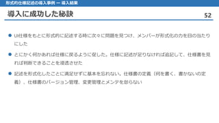 導入に成功した秘訣 52
形式的仕様記述の導入事例 ー 導入結果
UI 仕様をもとに形式的に記述する時に次々に問題を見つけ、メンバーが形式化の力を目の当たり
にした
とにかく 何かあれば仕様に戻るように促した。仕様に記述が足りなければ追記して、仕様書を見
れば判断できることを浸透させた
記述 を形式化したことに満足せずに基本を忘れない。仕様書の定義（何を書く、書かないの定
義）、仕様書のバージョン管理、変更管理とメンテを怠らない
 