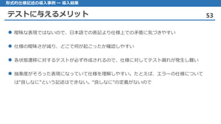 テストに与えるメリット 53
形式的仕様記述の導入事例 ー 導入結果
曖昧 な表現ではないので、日本語での表記より仕様上での矛盾に気づきやすい
仕様 の曖昧さが減り、どこで何が起こったか確認しやすい
各状態遷移 に対するテストが必ず作成されるので、仕様に対してテスト漏れが発生し難い
抽象度 がそろった表現になっていて仕様を理解しやすい。たとえば、エラーの仕様について
は“良しなに”という記述はできない。“良しなに”の定義がないので
 