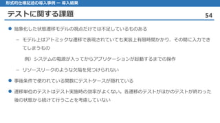 テストに関する課題 54
形式的仕様記述の導入事例 ー 導入結果
抽象化 した状態遷移モデルの視点だけでは不足しているものある
モデル– 上はアトミックな遷移で表現されていても実装上有限時間かかり、その間に入力でき
てしまうもの
例）システムの電源が入ってからアプリケーションが起動するまでの操作
リソースリークのような– 欠陥を見つけられない
事後条件 で使われている関数にテストケースが隠れている
遷移単位 のテストはテスト実施時の効率がよくない。各遷移のテストがほかのテストが終わった
後の状態から続けて行うことを考慮していない
 
