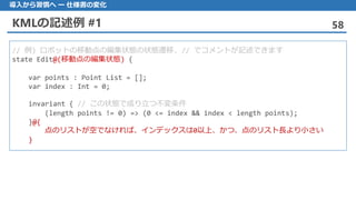 KMLの記述例 #1 58
導入から習慣へ ー 仕様書の変化
// 例) ロボットの移動点の編集状態の状態遷移. // でコメントが記述できます
state Edit@(移動点の編集状態) {
var points : Point List = [];
var index : Int = 0;
invariant { // この状態で成り立つ不変条件
(length points != 0) => (0 <= index && index < length points);
}@{
点のリストが空でなければ、インデックスは0以上、かつ、点のリスト長より小さい
}
 