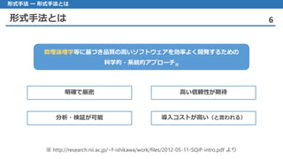 形式手法とは 6
形式手法 ー 形式手法とは
数理論理学等に基づき品質の高いソフトウェアを効率よく開発するための
科学的・系統的アプローチ※
※ http://research.nii.ac.jp/~f-ishikawa/work/files/2012-05-11-SQiP-intro.pdf より
明確で厳密 高い信頼性が期待
分析・検証が可能 導入コストが高い（と言われる）
 