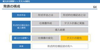 発表の構成 64
導入から習慣へ ー テストの変化
形式手法とは 形式的仕様記述とは形式手法
仕様書作成 テスト計画と実施
導入結果
形式的仕様記述の
導入事例
仕様書の変化 テストの変化導入から習慣へ
形式的仕様記述の先へ未来
 