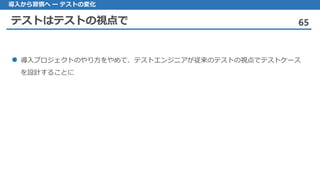 テストはテストの視点で 65
導入から習慣へ ー テストの変化
導入 プロジェクトのやり方をやめて、テストエンジニアが従来のテストの視点でテストケース
を設計することに
 