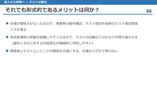 それでも形式的であるメリットは何か？ 66
導入から習慣へ ー テストの変化
 仕様の曖昧さがなくなるので、実施時の動作確認、テスト項目作成時のテスト項目実装
ミスが減る
 各状態遷移の挙動が把握しやすくなるので、テストの自動化ではかなり手間が減らせる
（操作とそれに対する状態変化が機械的に判別しやすい）
 開発者とテストエンジニアの関係を円滑にする。仕様かバグかで争わない
 
