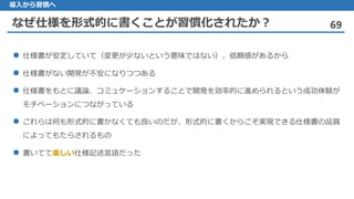 なぜ仕様を形式的に書くことが習慣化されたか？ 69
導入から習慣へ
仕様書 が安定していて（変更が少ないという意味ではない）、信頼感があるから
仕様書 がない開発が不安になりつつある
仕様書 をもとに議論、コミュケーションすることで開発を効率的に進められるという成功体験が
モチベーションにつながっている
これらは 何も形式的に書かなくても良いのだが、形式的に書くからこそ実現できる仕様書の品質
によってもたらされるもの
 書いてて楽しい仕様記述言語だった
 