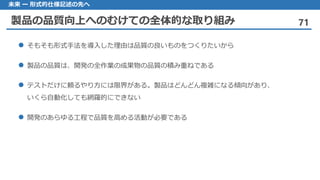 製品の品質向上へのむけての全体的な取り組み 71
未来 ー 形式的仕様記述の先へ
そもそも 形式手法を導入した理由は品質の良いものをつくりたいから
製品 の品質は、開発の全作業の成果物の品質の積み重ねである
テストだけに 頼るやり方には限界がある。製品はどんどん複雑になる傾向があり、
いくら自動化しても網羅的にできない
開発 のあらゆる工程で品質を高める活動が必要である
 