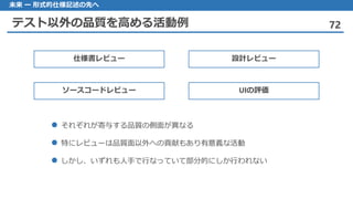 テスト以外の品質を高める活動例 72
未来 ー 形式的仕様記述の先へ
それぞれが 寄与する品質の側面が異なる
 特にレビューは品質面以外への貢献もあり有意義な活動
しかし 、いずれも人手で行なっていて部分的にしか行われない
仕様書レビュー 設計レビュー
ソースコードレビュー UIの評価
 