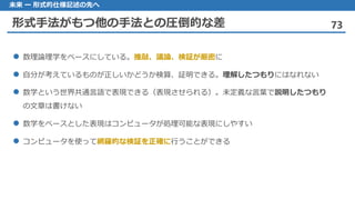 形式手法がもつ他の手法との圧倒的な差 73
未来 ー 形式的仕様記述の先へ
数理論理学 をベースにしている。推敲、議論、検証が厳密に
自分 が考えているものが正しいかどうか検算、証明できる。理解したつもりにはなれない
数学 という世界共通言語で表現できる（表現させられる）。未定義な言葉で説明したつもり
の文章は書けない
数学 をベースとした表現はコンピュータが処理可能な表現にしやすい
コンピュータを 使って網羅的な検証を正確に行うことができる
 