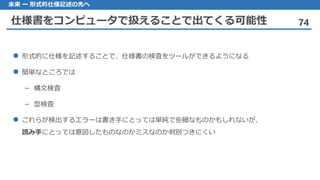 仕様書をコンピュータで扱えることで出てくる可能性 74
未来 ー 形式的仕様記述の先へ
形式的 に仕様を記述することで、仕様書の検査をツールができるようになる
簡単 なところでは
構文検査–
型検査–
これらが 検出するエラーは書き手にとっては単純で些細なものかもしれないが、
読み手にとっては意図したものなのかミスなのか判別つきにくい
 