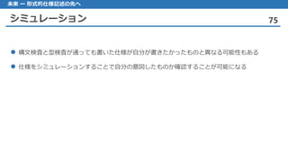 シミュレーション 75
未来 ー 形式的仕様記述の先へ
構文検査 と型検査が通っても書いた仕様が自分が書きたかったものと異なる可能性もある
仕様 をシミュレーションすることで自分の意図したものか確認することが可能になる
 