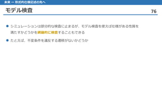 モデル検査 76
未来 ー 形式的仕様記述の先へ
シミュレーションは 部分的な検査に止まるが、モデル検査を使えば仕様がある性質を
満たすかどうかを網羅的に検査することもできる
たとえば 、不変条件を違反する遷移がないかどうか
 