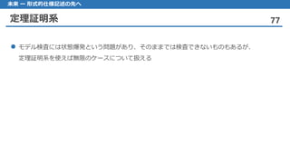 定理証明系 77
未来 ー 形式的仕様記述の先へ
モデル 検査には状態爆発という問題があり、そのままでは検査できないものもあるが、
定理証明系を使えば無限のケースについて扱える
 