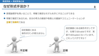 なぜ形式手法か？ 8
形式手法 ー 形式手法とは
数理論理学 を用いることで、明確で厳密なモデルを手にすることができる
明確 で厳密であるため、自分の考えの推敲や他者との議論やコミュニーケーションが
正確で効率的である
設定画面にある
保存ボタンが使えません
設定画面にある保存ボタンです
が、仕様ではEnableですが、実
装ではDisableになっています。
これってバグですか？
不正確 正確
 