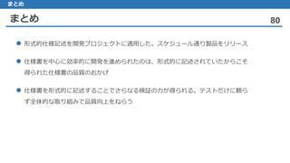 まとめ 80
まとめ
形式的仕様記述 を開発プロジェクトに適用した。スケジュール通り製品をリリース
仕様書 を中心に効率的に開発を進められたのは、形式的に記述されていたからこそ
得られた仕様書の品質のおかげ
仕様書 を形式的に記述することでさらなる検証の力が得られる。テストだけに頼ら
ず全体的な取り組みで品質向上をねらう
 