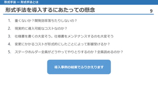 形式手法を導入するにあたっての懸念 9
形式手法 ー 形式手法とは
1. 重くないか？開発効率落ちたりしないの？
2. 現実的に導入可能なコストなのか？
3. 仕様書を書くの大変そう。仕様書をメンテナンスするのも大変そう
4. 変更にかかるコストが形式的にしたことによって影響受けるか？
5. ステークホルダー全員がどうやってやりとりするのか？全員読めるのか？
導入事例の結果でふりかえります
 
