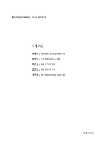 101
환경오염피해 구제제도, 이대로 괜찮은가?
지정토론
박태현 / 강원대학교 법학전문대학원 교수
임상혁 / 노동환경건강연구소 소장
이근상 / 김포 초원지리 이장
김홍철 / 환경정의 사무처장
이상용 / 한국환경산업기술원 선임연구원
 