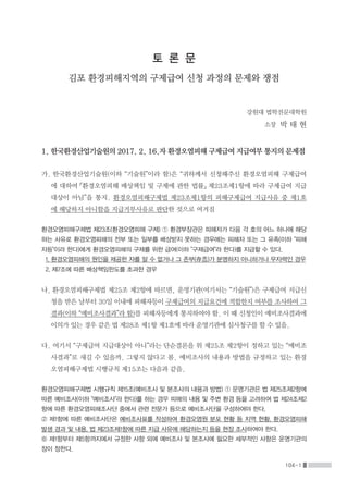 104-1
토 론 문
김포 환경피해지역의 구제급여 신청 과정의 문제와 쟁점
강원대 법학전문대학원
소장 박 태 현
1. 한국환경산업기술원의 2017. 2. 16.자 환경오염피해 구제급여 지급여부 통지의 문제점
가. 한국환경산업기술원(이하 “기술원”이라 함)은 “귀하께서 신청해주신 환경오염피해 구제급여
에 대하여 「환경오염피해 배상책임 및 구제에 관한 법률」 제23조제1항에 따라 구제급여 지급
대상이 아님”을 통지. 환경오염피해구제법 제23조제1항의 피해구제급여 지급사유 중 제1호
에 해당하지 아니함을 지급거부사유로 판단한 것으로 여겨짐
환경오염피해구제법 제23조(환경오염피해 구제) ① 환경부장관은 피해자가 다음 각 호의 어느 하나에 해당
하는 사유로 환경오염피해의 전부 또는 일부를 배상받지 못하는 경우에는 피해자 또는 그 유족(이하 피해
자등이라 한다)에게 환경오염피해의 구제를 위한 급여(이하 구제급여라 한다)를 지급할 수 있다.
1. 환경오염피해의 원인을 제공한 자를 알 수 없거나 그 존부(存否)가 분명하지 아니하거나 무자력인 경우
2. 제7조에 따른 배상책임한도를 초과한 경우
나. 환경오염피해구제법 제25조 제2항에 따르면, 운영기관(여기서는 “기술원”)은 구제급여 지급신
청을 받은 날부터 30일 이내에 피해자등이 구제급여의 지급요건에 적합한지 여부를 조사하여 그
결과(이하 “예비조사결과”라 함)를 피해자등에게 통지하여야 함. 이 때 신청인이 예비조사결과에
이의가 있는 경우 같은 법 제28조 제1항 제1호에 따라 운영기관에 심사청구를 할 수 있음.
다. 여기서 “구제급여 지급대상이 아니”라는 단순결론을 위 제25조 제2항이 정하고 있는 “예비조
사결과”로 새길 수 있을까. 그렇지 않다고 봄. 예비조사의 내용과 방법을 규정하고 있는 환경
오염피해구제법 시행규칙 제15조는 다음과 같음.
환경오염피해구제법 시행규칙 제15조(예비조사 및 본조사의 내용과 방법) ① 운영기관은 법 제25조제2항에
따른 예비조사(이하 예비조사라 한다)를 하는 경우 피해의 내용 및 주변 환경 등을 고려하여 법 제24조제2
항에 따른 환경오염피해조사단 중에서 관련 전문가 등으로 예비조사단을 구성하여야 한다.
② 제1항에 따른 예비조사단은 예비조사표를 작성하여 환경오염원 분포 현황 등 지역 현황, 환경오염피해
발생 경과 및 내용, 법 제23조제1항에 따른 지급 사유에 해당하는지 등을 현장 조사하여야 한다.
⑥ 제1항부터 제5항까지에서 규정한 사항 외에 예비조사 및 본조사에 필요한 세부적인 사항은 운영기관의
장이 정한다.
 