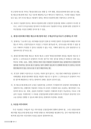 104-2
위 규정에 따르면 적어도 「환경오염원 분포 현황 등 지역 현황, 환경오염피해 발생 경과 및 내용,
법 제23조제1항에 따른 지급 사유에 해당하는지」가 예비조사 사항이므로, 이러한 내용을 적절히
담고 있는 것이 위 법 제25조 제2항이 정하는 예비조사결과에 관한 사항이라고 보아야 함.
라. 따라서 기술원의 통지는 예비조사결과에 관한 신청인의 알권리를 제대로 보장하지 아니한 것
이고, 나아가 부지급사유를 명시하지 아니함으로써 기술원의 부지급 결정에 관한 신청인의 이
의신청권을 사실상 침해한 것이라 할 수 있음.
2. 환경오염피해구제법 제23조제1항에 따른 구제급여지급사유가 존재하는지 여부
가. 발제자는 “100개가 넘는 대기배출시설설치 업체 중 어떠한 업체가 주민들에게 피해를 야기하
였는지 여부는 신청주민들로서 사실상 그 특정이 불가능한 바, 민사소송을 제기할 수 있을 정
도로 가해자가 특정될 수 있다고 판단할 수 없는 이상, 가해자 불명 또는 존부 불분명으로 인
정하여야 할 것”이라고 함.
나. 환경오염피해구제법 제23조 제1항 제1호 소정의 “환경오염피해의 원인을 제공한 자를 알 수
없거나 그 존부(存否)가 분명하지 아니한 경우”란 어떤 경우를 말하는지 현재로선 권위 있는
학설상 견해는 없음. 다만, 적어도 여러 시설 사업장이 밀집되어 있는 공업단지나 산업단지의
경우를 가리키는 것으로 볼 수 없다는 일부 견해가 있는데 이 견해에 따르면 이 경우는 다수의
원인제공자가 있는 것으로 볼 수 있기 때문이라는 함.
다. 위 일부 견해가 이론적으로 수긍되는 측면이 없지 않으나, 다른 한편 피해주민들 입장에서 이
피해상황은 환경오염피해의 원인을 제공한 자를 알 수 없거나 그 존부(存否)가 분명하지 아니
한 경우에 해당한다고 새기는 발제자의 견해도 충분히 설득력 있음.
라. 위 제23조제1항제1호의 규정은 입법취지를 고려하여 가치합목적적 관점에서 해석관례를 형
성해가야 하는 상황인데 거물대리 사안을 위 규정의 사정범위 내로 포섭하는 해석작업이 시도
되어야 한다고 봄. 한편, 운용의 측면에서 기술원이 가해자의 특정이 가능하다는 이유로 구제
급여 지급을 거절한다면 그 이유를 신청인들에게 분명히 밝힘으로써 주민들이 통상적인 민사
소송 절차를 진행할 수 있도록 해야 한다는 발제자의 의견에도 찬동함.
3. 토론을 마무리하며
우선 기술원은 구제급여 지급 거부사유를 신청인들에게 명확히 밝혀야 함. 그리고 환경오염피
해구제법 제23조제1항제1호를 어떠한 방향으로 해석관례를 형성해나가는 것이 바람직할지에 관
해 학계 전문가와 시민사회의 의견을 충분히 청취하여야 함.
 