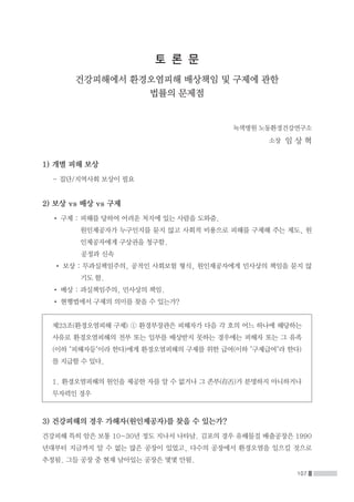 107
토 론 문
건강피해에서 환경오염피해 배상책임 및 구제에 관한
법률의 문제점
녹색병원 노동환경건강연구소
소장 임 상 혁
1) 개별 피해 보상
	 - 집단/지역사회 보상이 필요
2) 보상 vs 배상 vs 구제
	 • 구제 : 피해를 당하여 어려운 처지에 있는 사람을 도와줌.
		원인제공자가 누구인지를 묻지 않고 사회적 비용으로 피해를 구제해 주는 제도, 원
인제공자에게 구상권을 청구함.
			공정과 신속
	 • 보상 : 무과실책임주의, 공적인 사회보험 형식, 원인제공자에게 민사상의 책임을 묻지 않
기도 함.
	 • 배상 : 과실책임주의, 민사상의 책임.
	 • 현행법에서 구제의 의미를 찾을 수 있는가?
제23조(환경오염피해 구제) ① 환경부장관은 피해자가 다음 각 호의 어느 하나에 해당하는
사유로 환경오염피해의 전부 또는 일부를 배상받지 못하는 경우에는 피해자 또는 그 유족
(이하 피해자등이라 한다)에게 환경오염피해의 구제를 위한 급여(이하 구제급여라 한다)
를 지급할 수 있다.
1. 환경오염피해의 원인을 제공한 자를 알 수 없거나 그 존부(存否)가 분명하지 아니하거나
무자력인 경우
3) 건강피해의 경우 가해자(원인제공자)를 찾을 수 있는가?
건강피해 특히 암은 보통 10~30년 정도 지나서 나타남. 김포의 경우 유해물질 배출공장은 1990
년대부터 지금까지 알 수 없는 많은 공장이 있었고, 다수의 공장에서 환경오염을 일으킬 것으로
추정됨. 그들 공장 중 현재 남아있는 공장은 몇몇 안됨.
 