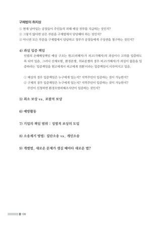 108
구제법의 취지상
① 현재 남아있는 공장들이 주민들의 피해 배상 전부를 지급하는 것인지?
② 그렇지 않다면 남은 부분을 구제법에서 담당해야 하는 것인지?
③ 아니면 모든 부분을 구제법에서 담당하고 정부가 공장들에게 구상권을 청구하는 것인지?
4) 과실 입증 책임
	민법의 손해배상책임 배상 구조는 원고(피해자)가 피고(가해자)의 과실이나 고의를 입증하도
록 되어 있음. 그러나 산재보험, 환경분쟁, 의료분쟁의 경우 피고(가해자)가 과실이 없음을 입
증하라는 '입증책임을 원고에게서 피고에게 전환'이라는 입증책임이 이루어지고 있음.
	 ① 배상의 경우 입증책임은 누구에게 있는지? 지역주민이 입증하는 것이 가능한지?
	 ② 구제의 경우 입증책임은 누구에게 있는지? 지역주민이 입증하는 것이 가능한지?
		 주민이 신청하면 환경오염피해조사단이 입증하는 것인지?
5) 최소 보상 vs. 포괄적 보상
6) 예방활동
7) 기업의 책임 범위 : 징벌적 보상의 도입
8) 소송제기 방법: 집단소송 vs. 개인소송
9) 개별법, 새로운 문제가 생길 때마다 새로운 법?
 
