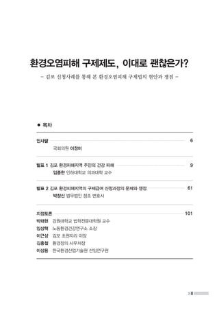 3
환경오염피해 구제제도, 이대로 괜찮은가?
- 김포 신청사례를 통해 본 환경오염피해 구제법의 현안과 쟁점 -
인사말
	 국회의원 이정미
발표 1 김포 환경피해지역 주민의 건강 피해
	 임종한 인하대학교 의과대학 교수
발표 2 김포 환경피해지역의 구제급여 신청과정의 문제와 쟁점
	 박창신 법무법인 창조 변호사
지정토론
박태현   강원대학교 법학전문대학원 교수
임상혁   노동환경건강연구소 소장
이근상   김포 초원지리 이장
김홍철   환경정의 사무처장
이상용   한국환경산업기술원 선임연구원
6
9
61
101
● 목차
 