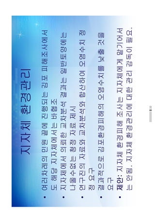 33
지자체환경관리
•여러차레의민원끝에진행되는김포피해조사에서
도해당지자체에서는바협조
•지자체에서의뢰한교차분석결과는일반토양에는
나올수없는청정자료제시
•연구진의자료와교차분석와합산하여오염수치정
정요구
•결과적으로김포환경피해의오염수치를낮출것을
요구
•제안:지자체환경피해조사는지자체에게맡기어서
는안됨.지자체환경관리에대한관리감독이필요.
 