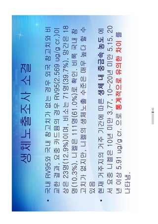 40
생체노출조사소결
•국내RV95와국내참고치가없는경우외국참고치와비
교한결과,요중카드뮴의경우RV95(2.569ug/gcr.)이
상은23명(12.9%)이며,비소는71명(39.7%),망간은18
명(10.3%),니켈은111명(61.0%)로확인.비록국내참
고치가없지만,니켈의생체노출수준은매우높다할수
있음
•현재거주지의거주기간에따른생체내중금속농도에
서요중니켈은10년미만3.77,10~20년미만5.15,20
년이상5.91ug/gcr.으로통계적으로유의한차이를
나타냄.
 