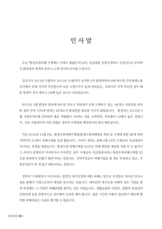 6
인 사 말
오늘 「환경오염피해 구제제도 이대로 괜찮은가?」라는 토론회를 공동주최하고 실질적으로 준비하
신 환경정의 관계자 분의 노고에 감사의 인사를 드립니다.
김포시가 2014년 5월부터 2015년 10월까지 실시한 2차 환경역학조사에 따르면 주민생체노출
검사에서 오래 거주한 주민일수록 요중 니켈수치가 높게 나타났고, 초원지리 지역 주민의 경우 폐
암 발생이 전국 대비 2.08배 높은 것으로 나타났습니다.
2015년 3월 환경부 발표에 따르면 김포시 거물대리 등에 소재하고 있는 86개소 사업장을 단속
한 결과 무려 72%에 달하는 62개소가 환경관련 법규를 지키지 않았습니다. 환경부는 2015년 3
월 지방자치단체 단속반의 평균 적발률이 7%라는 것을 고려하면, 단속률이 10배나 높은 것입니
다. 김포 거물대리의 이런 위법은 정부의 무책임한 행정허가와 관리 때문입니다.
지난 2016년 12월 8일, 환경오염피해구제법(환경오염피해배상 책임 및 구제에 관한 법)에 따라
지역주민 21명이 피해구제를 요청 했습니다. 그러나 정부는 올해 2월 16일 구제급여 지급대상이
아니라는 결정을 내렸습니다. 환경오염 피해구제법 23조인 ‘피해 원인을 제공한 자를 알 수 없거나
그 존부가 분명하지 아니하거나 무자력인 경우’ 구제급여 지급대상이라는 환경오염피해구제법 23
조를 충족하지 못했기 때문이라는 것입니다. 지역주민들이 피해기업을 몇 개로 특정하고 있고, 주
물공장등이 몇 개 없기 때문이라는 것입니다.
정부의 ‘구제대상이 아니다라는 결정’은 대기오염에 대한 피해는 앞으로 주민들로 하여금 민사소
송을 통해서 기업으로부터 배상을 받으라는 것입니다. 대부분의 대기오염 피해의 경우 기업을 몇
개 특정해도 그 기업과 피해관계를 밝히는 것은 어렵습니다. 생활습관과 직업력, 질환과 물질간의
인과관계 등을 종합적으로 검토해서 소송을 해야 합니다. 많은 시간과 비용이 필요하기 때문에 웬
만한 피해자들은 소송을 제기할 수 없습니다.
 