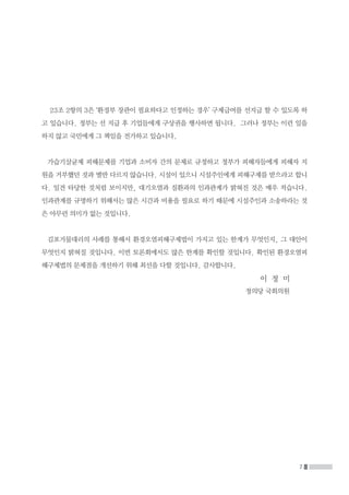 7
23조 2항의 3은 ‘환경부 장관이 필요하다고 인정하는 경우’ 구제급여를 선지급 할 수 있도록 하
고 있습니다. 정부는 선 지급 후 기업들에게 구상권을 행사하면 됩니다. 그러나 정부는 이런 일을
하지 않고 국민에게 그 책임을 전가하고 있습니다.
가습기살균제 피해문제를 기업과 소비자 간의 문제로 규정하고 정부가 피해자들에게 피해자 지
원을 거부했던 것과 별반 다르지 않습니다. 시설이 있으니 시설주인에게 피해구제를 받으라고 합니
다. 일견 타당한 것처럼 보이지만, 대기오염과 질환과의 인과관계가 밝혀진 것은 매우 적습니다.
인과관계를 규명하기 위해서는 많은 시간과 비용을 필요로 하기 때문에 시설주인과 소송하라는 것
은 아무런 의미가 없는 것입니다.
김포거물대리의 사례를 통해서 환경오염피해구제법이 가지고 있는 한계가 무엇인지, 그 대안이
무엇인지 밝혀질 것입니다. 이번 토론회에서도 많은 한계를 확인할 것입니다. 확인된 환경오염피
해구제법의 문제점을 개선하기 위해 최선을 다할 것입니다. 감사합니다.
이 정 미
정의당 국회의원
 