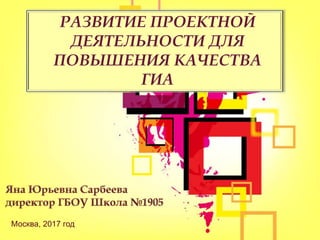 РАЗВИТИЕ ПРОЕКТНОЙ
ДЕЯТЕЛЬНОСТИ ДЛЯ
ПОВЫШЕНИЯ КАЧЕСТВА
ГИА
Москва, 2017 год
 