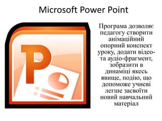Microsoft Power Point
Програма дозволяє
педагогу створити
анімаційний
опорний конспект
уроку, додати відео-
та аудіо-фрагмент,
зобразити в
динаміці якесь
явище, подію, що
допоможе учневі
легше засвоїти
новий навчальний
матеріал
 