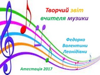 Творчий звіт
вчителя музики
Федорко
Валентини
Леонідівни
Атестація 2017
 