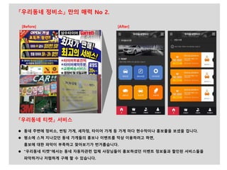 『우리동네 티켓』 서비스
 동네 주변에 정비소, 썬팅 가게, 세차정, 타이어 가게 등 가게 마다 현수막이나 홍보물을 보셨을 겁니다.
 평소에 스쳐 지나갔던 동네 가게들의 홍보나 이벤트를 막상 이용하려고 하면,
홍보에 대한 파악이 부족하고 찾아보기가 번거롭습니다.
 “우리동네 티켓”에서는 동네 자동차관련 업체 사장님들이 홍보하셨던 이벤트 정보들과 할인된 서비스들을
파악하거나 저렴하게 구매 할 수 있습니다.
『우리동네 정비소』 만의 매력 No 2.
[After][Before]
 