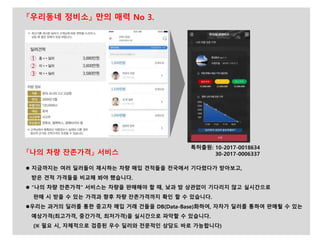 『나의 차량 잔존가격』 서비스
 지금까지는 여러 딜러들이 제시하는 차량 매입 견적들을 전국에서 기다렸다가 받아보고,
받은 견적 가격들을 비교해 봐야 했습니다.
 “나의 차량 잔존가격” 서비스는 차량을 판매해야 할 때, 낮과 밤 상관없이 기다리지 않고 실시간으로
판매 시 받을 수 있는 가격과 향후 차량 잔존가격까지 확인 할 수 있습니다.
우리는 과거의 딜러를 통한 중고차 매입 거래 건들을 DB(Data-Base)화하여, 자차가 딜러를 통하여 판매될 수 있는
예상가격(최고가격, 중간가격, 최저가격)을 실시간으로 파악할 수 있습니다.
(※ 필요 시, 자체적으로 검증된 우수 딜러와 전문적인 상담도 바로 가능합니다)
특허출원: 10-2017-0018634
30-2017-0006337
『우리동네 정비소』 만의 매력 No 3.
 