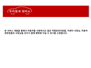 본 서비스 개발을 통해서 자동차를 사랑하시는 많은 차량운전자분들, 카센터 사장님, 자동차
관련업종의 사장님들 모두가 함께 행복해 지실 수 있기를 소망합니다.
 