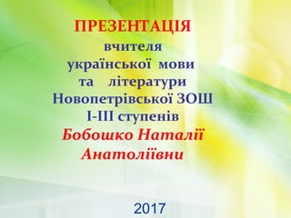 ПРЕЗЕНТАЦІЯ
вчителя
української мови
та літератури
Новопетрівської ЗОШ
I-III ступенів
Бобошко Наталії
Анатоліївни
2017
 