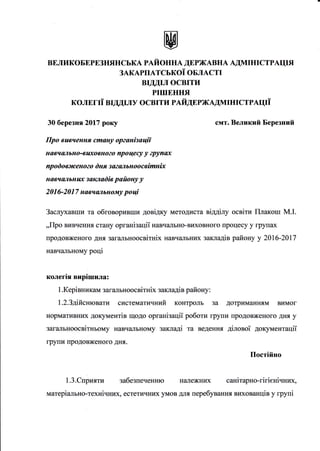 вЕликоБЕрЕзнянськА рдйоннА дЕржАвнА АдмIнIстрАцIя
ЗАКАРIIАТСЬКОi ОБЛАСТI
ВIДДIЛ ОСВIТИ
рIшЕнIlя
колЕгIi вrддr"гу освIти rайдшrжАдмIнrстрдцri
30 березнg2О|7 року
Про вuвчення сmану орzанiзацii
навчшпьно-в llxoBHozo про цесу у zрупах
пр о d о веrcено?о dня з azшllbH о о cBimHix
навчшпьнIDс закпаdiв ройону у
20 1 6-20 1 7 навчалльному ро цi
смт. Великий Березншй
Заслухавши та обговоривши довiдку методиста вiддiлу освiти Г[пакош M.I.
,,Про вивчеIIня стану органiзацii навчалъно-виховного процесу у групах
продовженого дня загалъноосвiтнiх навчальних закладiв району у 206-207
навч.Llrьному роцi
колегlя вирIшила:
1 .Керiвникам загальноосвiтнiх закладiв району :
1.2.Здiйснювати систематичний контроль за дотриманням вимог
нормативних документiв щодо органiзацiТ роботи групи шродовженого дня у
загаJIьноосвiтньому навч€rльному закладi та веденнlI дiловоi документацii
групи продовженого дня.
Постiйно
1.3.Сприяти забезпеченню належних санiтарно-гiгiенiчних,
матерiа-ltьно-технiчних, естетичних умов для перебування вихованцiв у групi
 