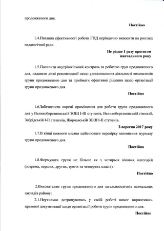 -
продовженого дня.
Постiйно
1.4.Гfuтання ефективностi роботи ГШ перiодично виItосити на розгJIяд
педагогiчноТ ради.
Не рiдше 1 разу протягом
навчального року
1.5.Посилити вЕутрiшкiльний контролъ за роботою груп продовженого
днrI, надавати дiевi рекомецдацii щодо удоскон€lлення дiяльностi вихователiв
групи продовженого дIIя та приймати ефективнi рiшення щодо органiзацiТ
групи продовженого днrI.
Постiйно
1.б.Забезпечити oKpeMi примiщення дJuI роботи групи продовженого
дня у Великоберезнянськiй ЗОШ I-III сryпенiв, Великоберезнянськiй гiмназiТ,
Забрiдськiй I-II ступенiв, Жорнавськiй ЗОШ I-II сryпенiв.
З вересня2017 року
1.7.В кiнцi кожного мiсяця здiйснювати перевiрку заповнення журналу
групи продовженого дня.
Постiйно
1.8.Формувати групи не бiльше як з чотирьох вiкових категорiй
(зокрема, перших, др}гих, TpeTix та четвертих класiв).
Постiйно
2.Вихователям групи продовженого дня загапьноосвiтнiх навчальних
закладiв району:
2.1.Неухильно дотриIчIуватись у своТй роботi вимог нормативно-
правовоТ документацiТ щодо органiзацii роботи групи продовженого дня.
Постiйно
 