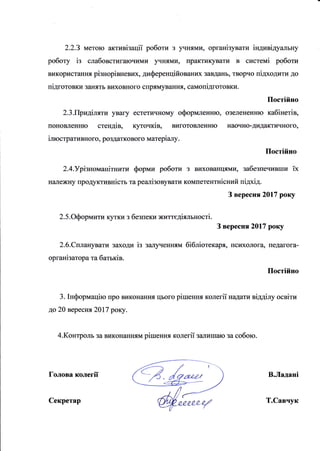 2.2.З метою активiзацii роботи з )чнями, органiзувати iндивiдуальну
роботу iз слабовстигаючими )лнями, практикувати в системi роботи
використання рiзнорiвневих, диференцiйованих завданъ, творчо пiдходити до
пiдготовки заЕять виховного спрямування, самопiдготовки.
Постiйно
2.3.Придiляти уваry естетичному оформленню, озелененню кабiнетiв,
поновленЕю стендiв, куточкiв, виготовленню llаочно-дидактичного,
iлюстративIIою, роздаткового матерiалу.
Постiйно
2.4.Урiзмоманiтнити форми роботи з вихованцями, забезпечивши ix
напежну uродуктивнiсть та реалiзовувати компетентнiсний пiдхiд.
З вересня2017 року
2. 5.Оформити кутки з безпеки життсдiялъностi.
З вересня20|7 року
2.6.Спланувати заходи iз залl"rенням бiблiотекаря, псшхолога, педагога-
органiзатора та батькiв.
Постiйно
3. Iнформацiю про виконанIuI цъого рiшення колегii надати вiддirry освiти
до 20 Bepecнrl 20|7 року.
4.Контроль за виконанням рiшення колегii зtlлишаю за собою.
голова колегii В.Ладанi
Секретар Т.Савчук
 
