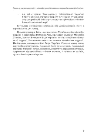 9
Резюме до Альтернативного звіту з оцінки ефективності впровадження державної антикорупційної політики
-	 на веб-сторінці Transparency International Україна:
http://ti-ukraine.org/news/eksperty-krytykuiut-vykonannia-
antykoruptsiinykh-initsiatyv-zakony-ne-vykonuiutsia-dumka-
hromadskosti-ne-tsikavyt/
Результати обговорення враховані при доопрацюванні Звіту в
березні-квітні 2017 року.
Цільова аудиторія Звіту – все населення України, але його бенефі-
ціарами є насамперед Верховна Рада, Президент і Кабінет Міністрів
України, Комітет Верховної Ради України з питань запобігання і про-
тидії корупції, Національне агентство з питань запобігання корупції,
Національне антикорупційне бюро України, Спеціалізована анти-
корупційна прокуратура, Державне бюро розслідувань, Національне
агентство України з питань виявлення, розшуку та управління активами,
одержаними від корупційних та інших злочинів, Національна поліція,
суди та інші державні органи.
 